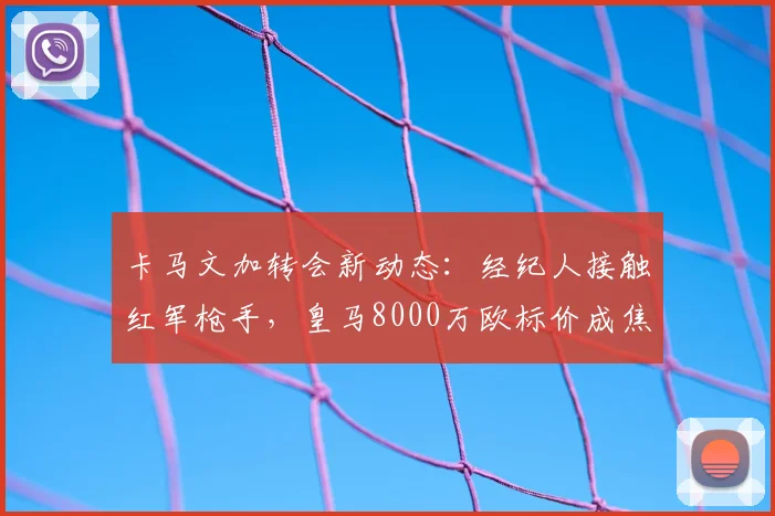 卡马文加转会新动态：经纪人接触红军枪手，皇马8000万欧标价成焦点