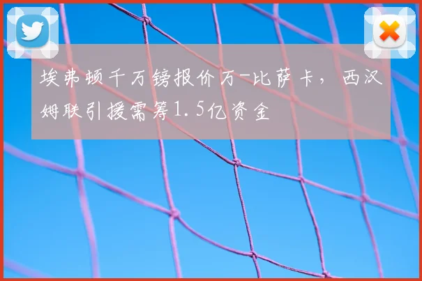 埃弗顿千万镑报价万-比萨卡,西汉姆联引援需筹1.5亿资金