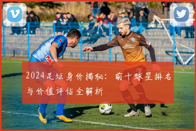 2024足坛身价揭秘：前十球星排名与价值评估全解析
