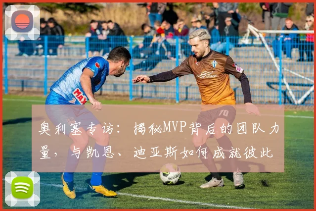 奥利塞专访:揭秘MVP背后的团队力量,与凯恩、迪亚斯如何成就彼此?