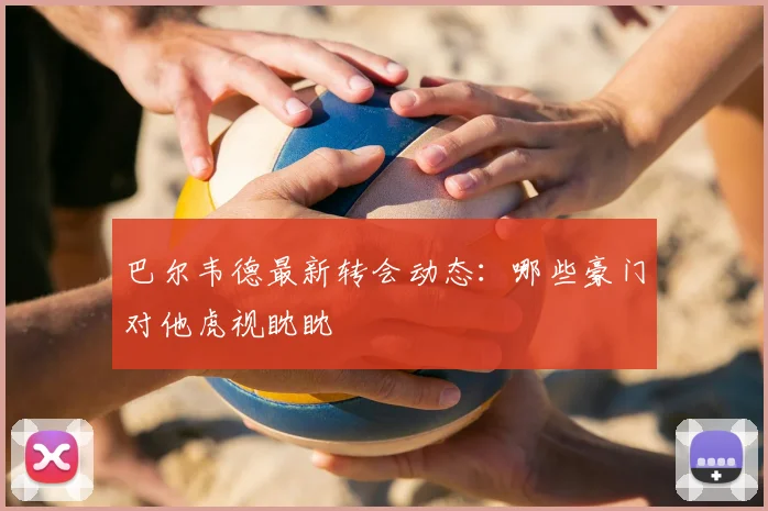 巴尔韦德最新转会动态:哪些豪门对他虎视眈眈