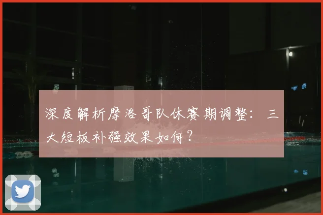 深度解析摩洛哥队休赛期调整：三大短板补强效果如何？