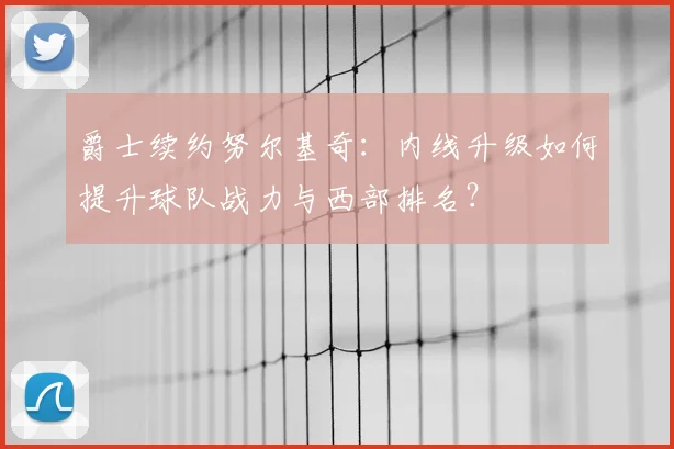 爵士续约努尔基奇：内线升级如何提升球队战力与西部排名？