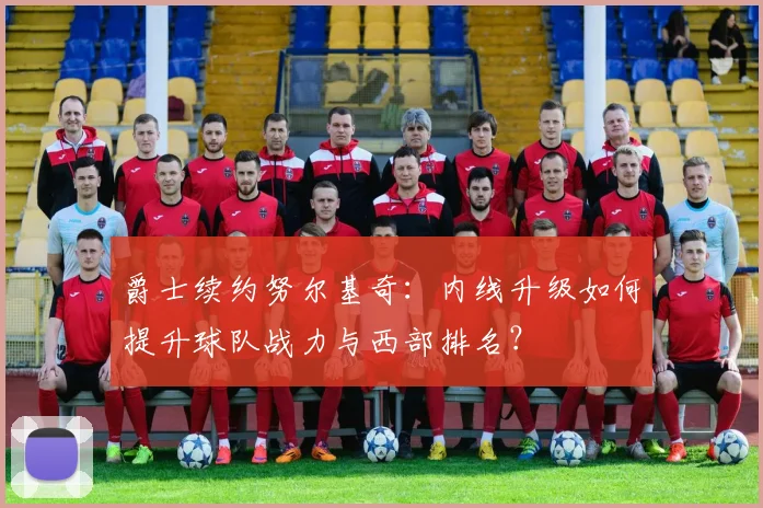 爵士续约努尔基奇:内线升级如何提升球队战力与西部排名?