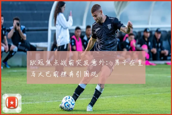 欧冠焦点战前突发意外：男子在皇马大巴前裸奔引围观