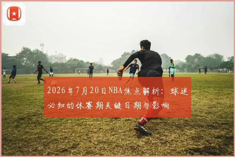 2026年7月20日NBA焦点解析：球迷必知的休赛期关键日期与影响