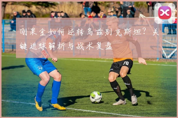 刚果金如何逆转乌兹别克斯坦?关键进球解析与战术复盘