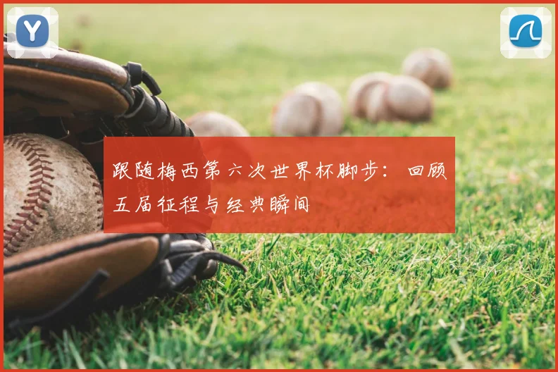 跟随梅西第六次世界杯脚步:回顾五届征程与经典瞬间