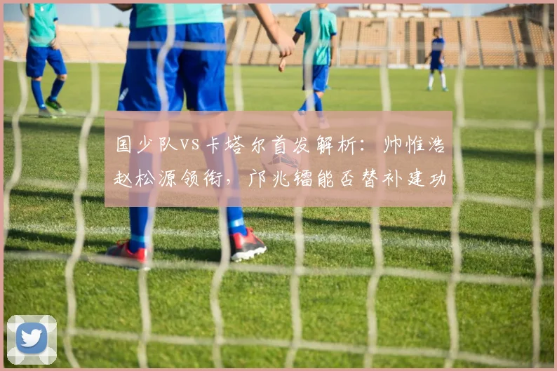 国少队vs卡塔尔首发解析:帅惟浩赵松源领衔,邝兆镭能否替补建功?
