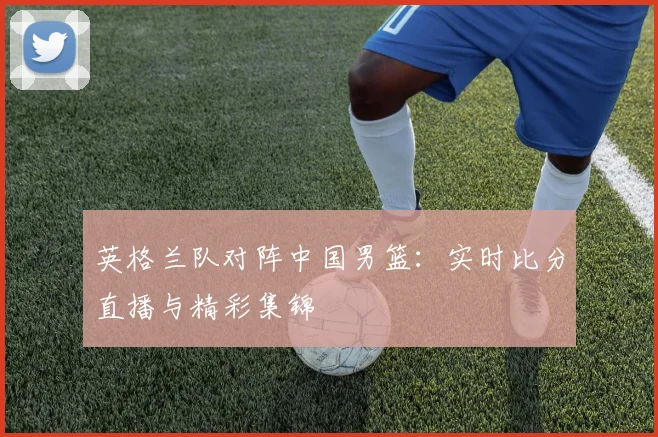 英格兰队对阵中国男篮:实时比分直播与精彩集锦