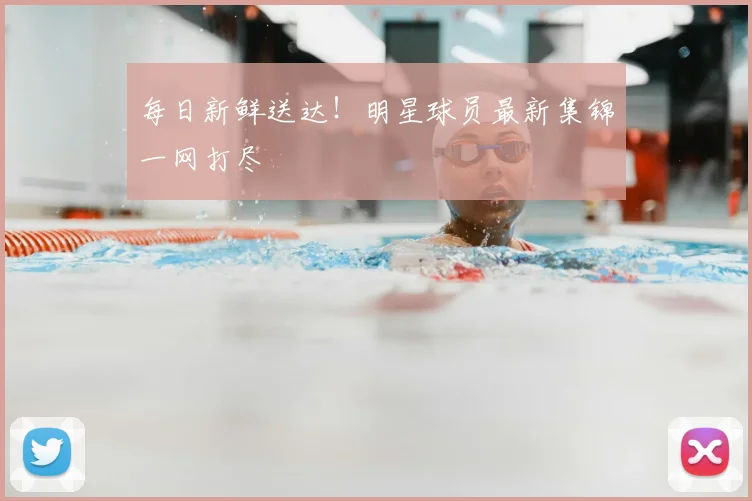 每日新鲜送达!明星球员最新集锦一网打尽