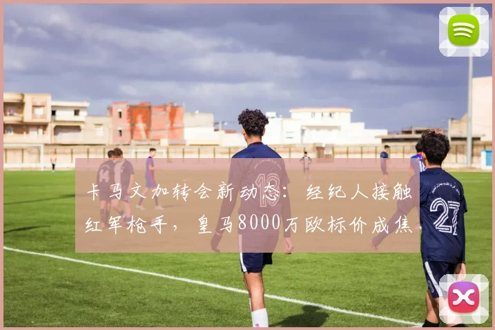 卡马文加转会新动态:经纪人接触红军枪手,皇马8000万欧标价成焦点