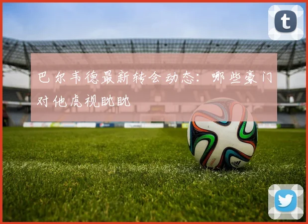 巴尔韦德最新转会动态:哪些豪门对他虎视眈眈