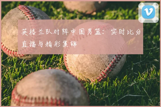 英格兰队对阵中国男篮:实时比分直播与精彩集锦