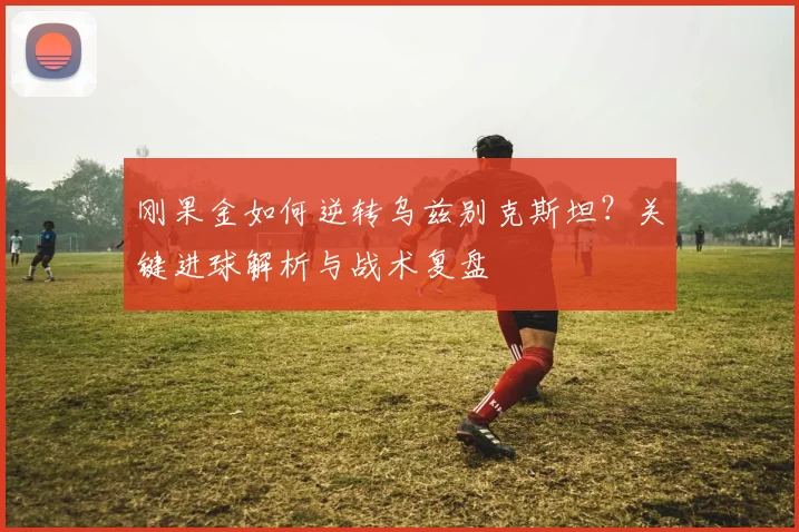 刚果金如何逆转乌兹别克斯坦？关键进球解析与战术复盘